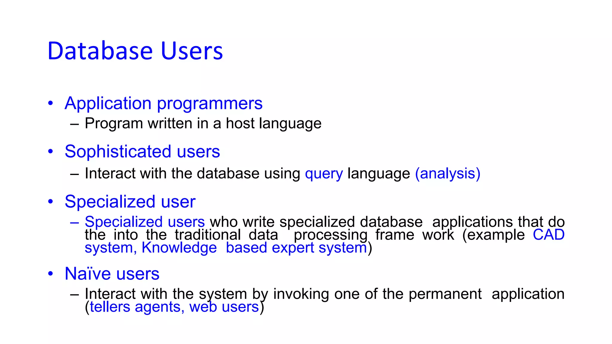 Database Users
• Application programmers
– Program written in a host language
• Sophisticated users
– Interact with the database using query language (analysis)
• Specialized user
– Specialized users who write specialized database applications that do
the into the traditional data processing frame work (example CAD
system, Knowledge based expert system)
• Naïve users
– Interact with the system by invoking one of the permanent application
(tellers agents, web users)
 