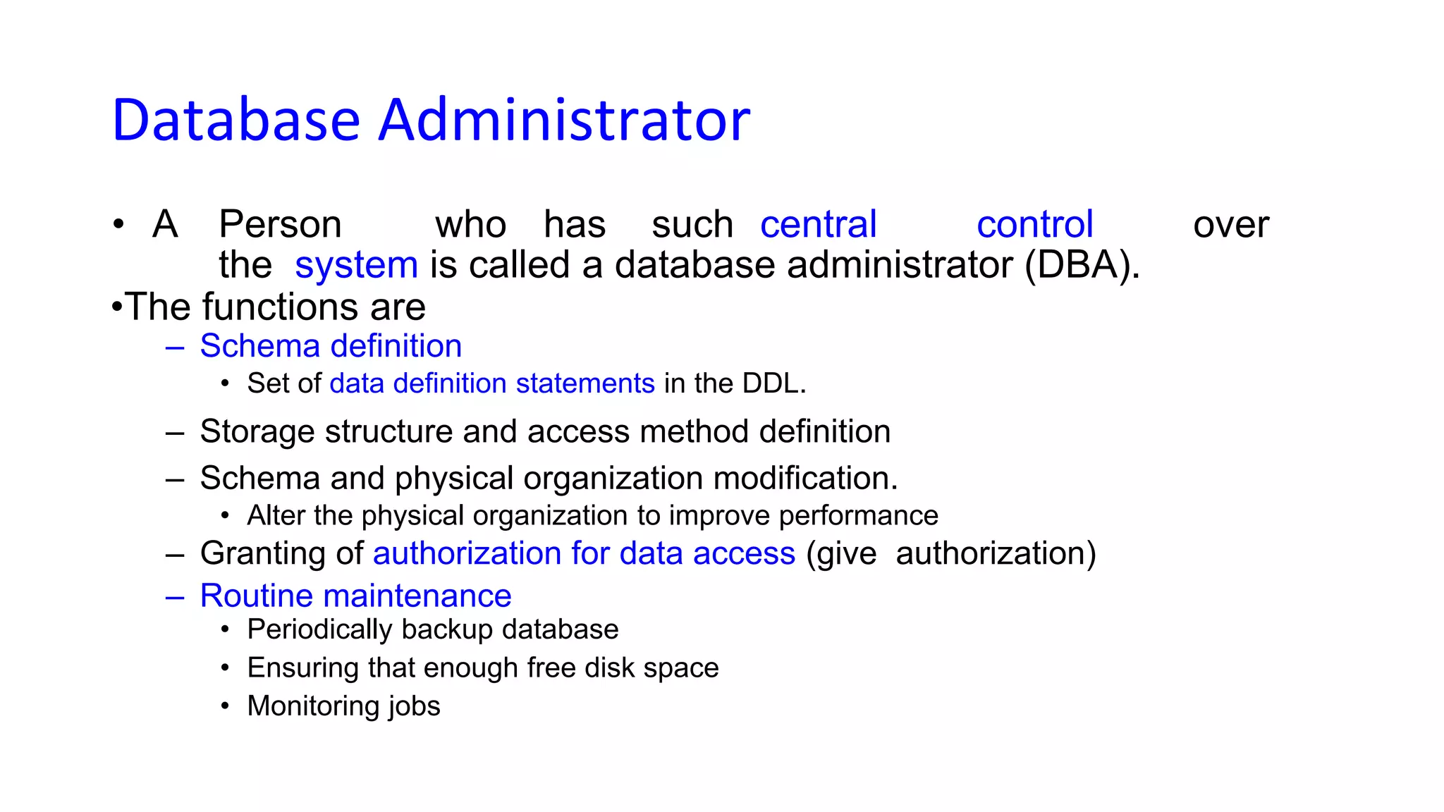 Database Administrator
• A Person who has such central control over
the system is called a database administrator (DBA).
•The functions are
– Schema definition
• Set of data definition statements in the DDL.
– Storage structure and access method definition
– Schema and physical organization modification.
• Alter the physical organization to improve performance
– Granting of authorization for data access (give authorization)
– Routine maintenance
• Periodically backup database
• Ensuring that enough free disk space
• Monitoring jobs
 