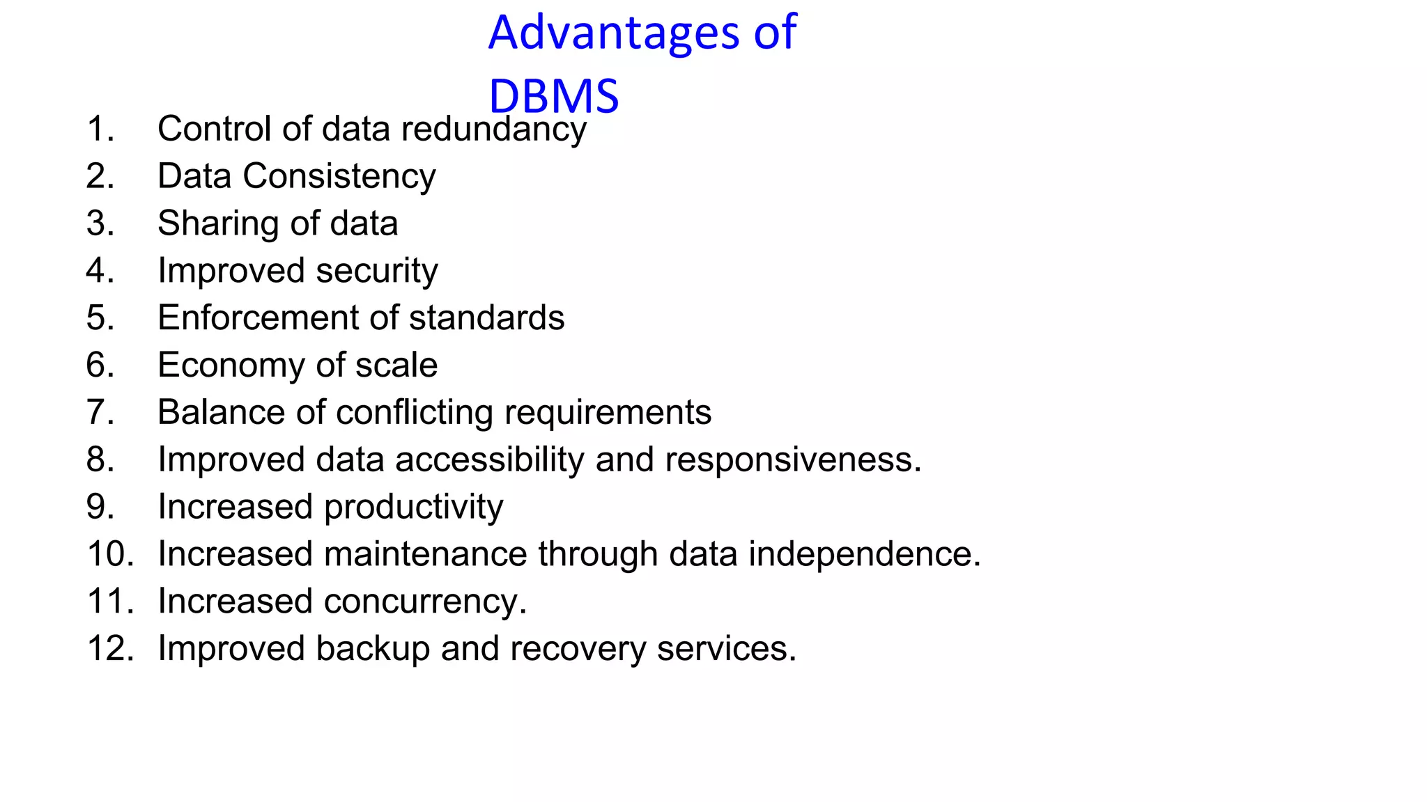 Advantages of
DBMS
1. Control of data redundancy
2. Data Consistency
3. Sharing of data
4. Improved security
5. Enforcement of standards
6. Economy of scale
7. Balance of conflicting requirements
8. Improved data accessibility and responsiveness.
9. Increased productivity
10. Increased maintenance through data independence.
11. Increased concurrency.
12. Improved backup and recovery services.
 