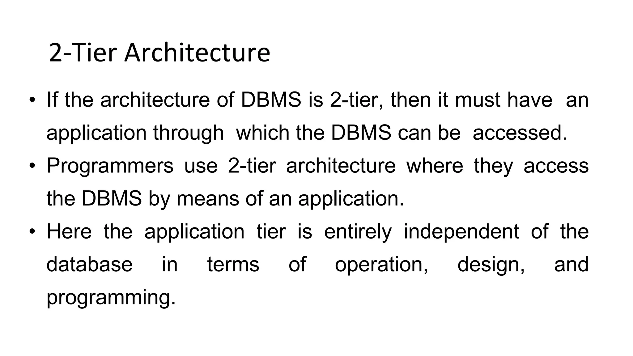 2-Tier Architecture
• If the architecture of DBMS is 2-tier, then it must have an
application through which the DBMS can be accessed.
• Programmers use 2-tier architecture where they access
the DBMS by means of an application.
• Here the application tier is entirely independent of the
database in terms of operation, design, and
programming.
 