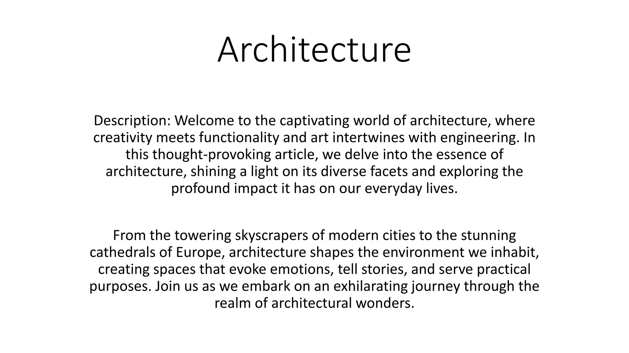 Architecture
Description: Welcome to the captivating world of architecture, where
creativity meets functionality and art intertwines with engineering. In
this thought-provoking article, we delve into the essence of
architecture, shining a light on its diverse facets and exploring the
profound impact it has on our everyday lives.
From the towering skyscrapers of modern cities to the stunning
cathedrals of Europe, architecture shapes the environment we inhabit,
creating spaces that evoke emotions, tell stories, and serve practical
purposes. Join us as we embark on an exhilarating journey through the
realm of architectural wonders.
 