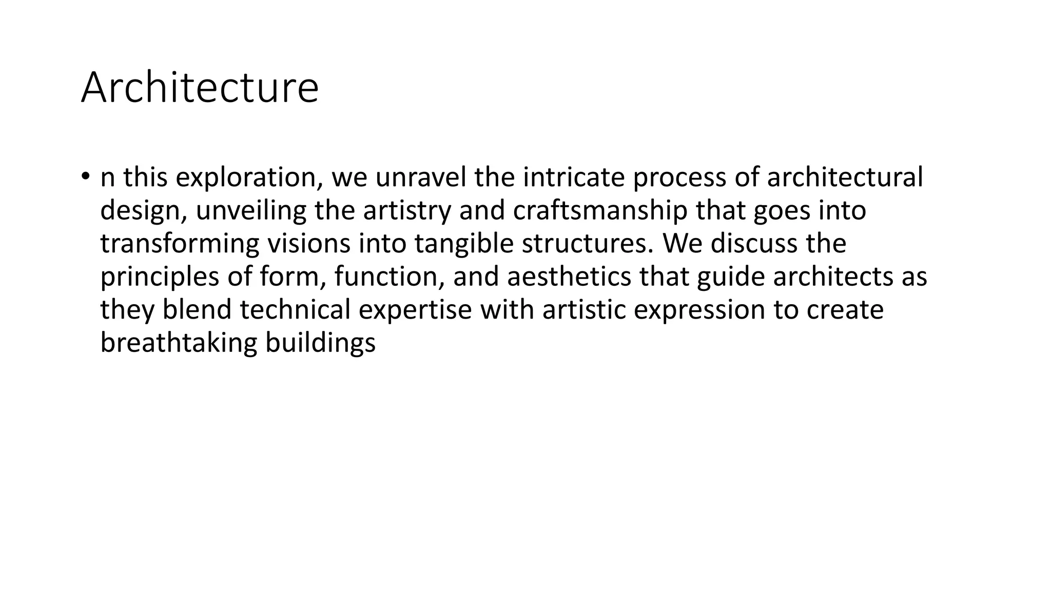 Architecture
• n this exploration, we unravel the intricate process of architectural
design, unveiling the artistry and craftsmanship that goes into
transforming visions into tangible structures. We discuss the
principles of form, function, and aesthetics that guide architects as
they blend technical expertise with artistic expression to create
breathtaking buildings
 