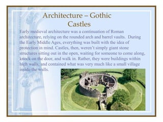 Early medieval architecture was a continuation of Roman
architecture, relying on the rounded arch and barrel vaults. During
the Early Middle Ages, everything was built with the idea of
protection in mind. Castles, then, weren’t simply giant stone
structures sitting out in the open, waiting for someone to come along,
knock on the door, and walk in. Rather, they were buildings within
high walls, and contained what was very much like a small village
inside the walls.
Architecture – Gothic
Castles
 
