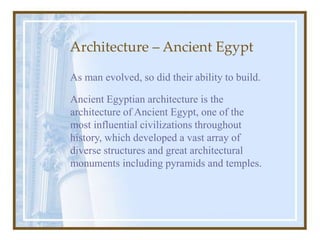 Architecture – Ancient Egypt
As man evolved, so did their ability to build.
Ancient Egyptian architecture is the
architecture of Ancient Egypt, one of the
most influential civilizations throughout
history, which developed a vast array of
diverse structures and great architectural
monuments including pyramids and temples.
 