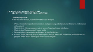 ARCHITECTURE AND ORGANIZATION
Learning Objectives:
At the end of the module, students should have the ability to:
 Define the interfacing and communication, multiprocessing and alternative architectures, performance
enhancements
 Illustrate how Microprocessor works in terms of input and output Interfacing
 Illustrate how Multiprocessor Systems works
 Propose to improve computer performance to speed up devices
 Create a simple assembly program applying data section, bss section, text section and comments, the
program output should display your name, course and year
ARCHITECTURE AND ORGANIZATION
 