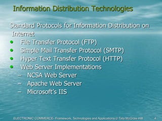 ELECTRONIC COMMERCE- Framework, Technologies and Applications © Tata McGraw-Hill 4
Information Distribution Technologies
Standard Protocols for Information Distribution on
Internet
• File Transfer Protocol (FTP)
• Simple Mail Transfer Protocol (SMTP)
• Hyper Text Transfer Protocol (HTTP)
• Web Server Implementations
– NCSA Web Server
– Apache Web Server
– Microsoft’s IIS
 