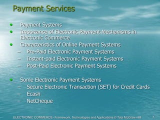 ELECTRONIC COMMERCE- Framework, Technologies and Applications © Tata McGraw-Hill 7
Payment Services
• Payment Systems
• Importance of Electronic Payment Mechanisms in
Electronic Commerce
• Characteristics of Online Payment Systems
– Pre-Paid Electronic Payment Systems
– Instant-paid Electronic Payment Systems
– Post-Paid Electronic Payment Systems
• Some Electronic Payment Systems
– Secure Electronic Transaction (SET) for Credit Cards
– Ecash
– NetCheque
 