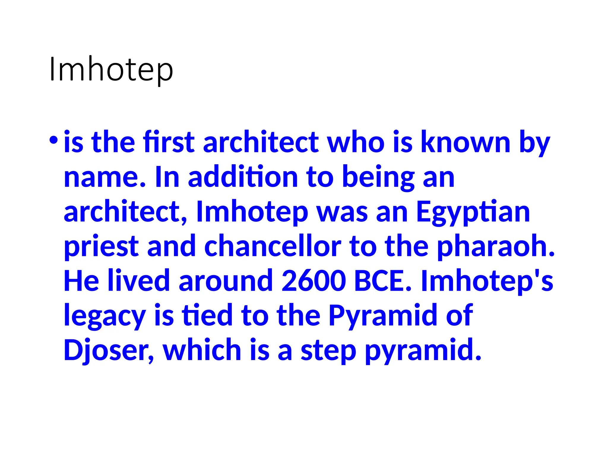 Imhotep
•is the first architect who is known by
name. In addition to being an
architect, Imhotep was an Egyptian
priest and chancellor to the pharaoh.
He lived around 2600 BCE. Imhotep's
legacy is tied to the Pyramid of
Djoser, which is a step pyramid.