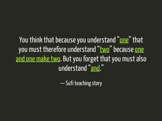 You think that because you understand “one” that 
you must therefore understand “two” because one 
and one make two. But you forget that you must also 
understand “and.” 
— Sufi teaching story 
 