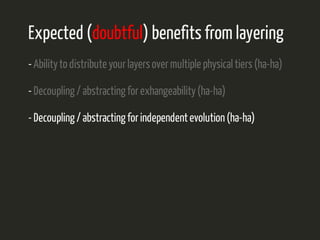 Expected (doubtful) benefits from layering 
- Ability to distribute your layers over multiple physical tiers (ha-ha) 
- Decoupling / abstracting for exhangeability (ha-ha) 
- Decoupling / abstracting for independent evolution (ha-ha) 
 