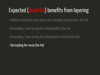 Expected (doubtful) benefits from layering 
- Ability to distribute your layers over multiple physical tiers (ha-ha) 
- Decoupling / abstracting for exhangeability (ha-ha) 
- Decoupling / abstracting for independent evolution (ha-ha) 
- Decoupling for reuse (ha-ha) 
 