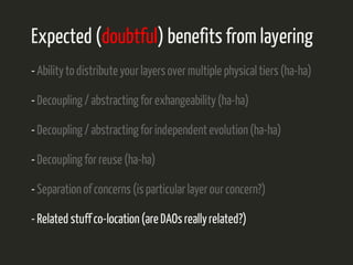 Expected (doubtful) benefits from layering 
- Ability to distribute your layers over multiple physical tiers (ha-ha) 
- Decoupling / abstracting for exhangeability (ha-ha) 
- Decoupling / abstracting for independent evolution (ha-ha) 
- Decoupling for reuse (ha-ha) 
- Separation of concerns (is particular layer our concern?) 
- Related stuff co-location (are DAOs really related?) 
 