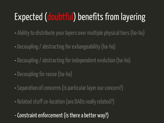 Expected (doubtful) benefits from layering 
- Ability to distribute your layers over multiple physical tiers (ha-ha) 
- Decoupling / abstracting for exhangeability (ha-ha) 
- Decoupling / abstracting for independent evolution (ha-ha) 
- Decoupling for reuse (ha-ha) 
- Separation of concerns (is particular layer our concern?) 
- Related stuff co-location (are DAOs really related?) 
- Constraint enforcement (is there a better way?) 
 