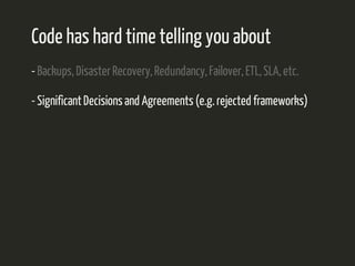 Code has hard time telling you about 
- Backups, Disaster Recovery, Redundancy, Failover, ETL, SLA, etc. 
- Significant Decisions and Agreements (e.g. rejected frameworks) 
 