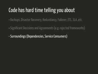 Code has hard time telling you about 
- Backups, Disaster Recovery, Redundancy, Failover, ETL, SLA, etc. 
- Significant Decisions and Agreements (e.g. rejected frameworks) 
- Surroundings (Dependencies, Service Consumers) 
 