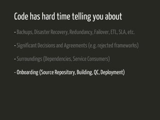 Code has hard time telling you about 
- Backups, Disaster Recovery, Redundancy, Failover, ETL, SLA, etc. 
- Significant Decisions and Agreements (e.g. rejected frameworks) 
- Surroundings (Dependencies, Service Consumers) 
- Onboarding (Source Repository, Building, QC, Deployment) 
 