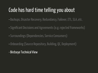 Code has hard time telling you about 
- Backups, Disaster Recovery, Redundancy, Failover, ETL, SLA, etc. 
- Significant Decisions and Agreements (e.g. rejected frameworks) 
- Surroundings (Dependencies, Service Consumers) 
- Onboarding (Source Repository, Building, QC, Deployment) 
- Birdseye Technical View 
 