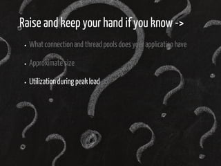 Raise and keep your hand if you know -> 
What connection and thread pools does your application have 
Approximate size 
Utilization during peak load 
 