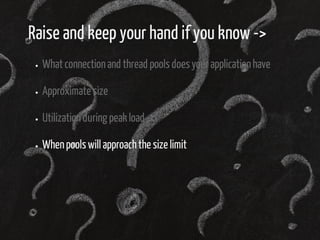 Raise and keep your hand if you know -> 
What connection and thread pools does your application have 
Approximate size 
Utilization during peak load 
When pools will approach the size limit 
 