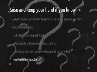 Raise and keep your hand if you know -> 
What connection and thread pools does your application have 
Approximate size 
Utilization during peak load 
When pools will approach the size limit 
How does your app behave when pools become full 
How to timely react on it 
 
