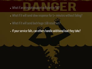 What if an integration point will start to fail? 
What if it will send slow response for 5+ minutes without failing? 
What if it will send back huge 1GB result set? 
If your service fails, can others handle additional load they take? 
 