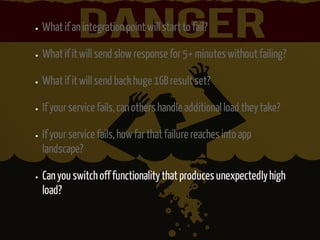 What if an integration point will start to fail? 
What if it will send slow response for 5+ minutes without failing? 
What if it will send back huge 1GB result set? 
If your service fails, can others handle additional load they take? 
If your service fails, how far that failure reaches into app 
landscape? 
Can you switch off functionality that produces unexpectedly high 
load? 
 