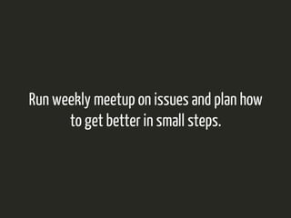 Run weekly meetup on issues and plan how 
to get better in small steps. 
 