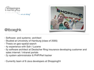 @tboeghk
‣ Software-  and systems- architect
‣ Studied at University of Hamburg (class of 2005)
‣ Thesis on geo-spatial search
‣ 4y experience with Solr / Lucene
‣ 5y software architect at Deutscher Ring insurance developing customer and
  sales internet / intranet portals
‣ 2y system administrator & PHP/Perl hacker


‣ Currently   team of 8 Java developers at Shopping24
 