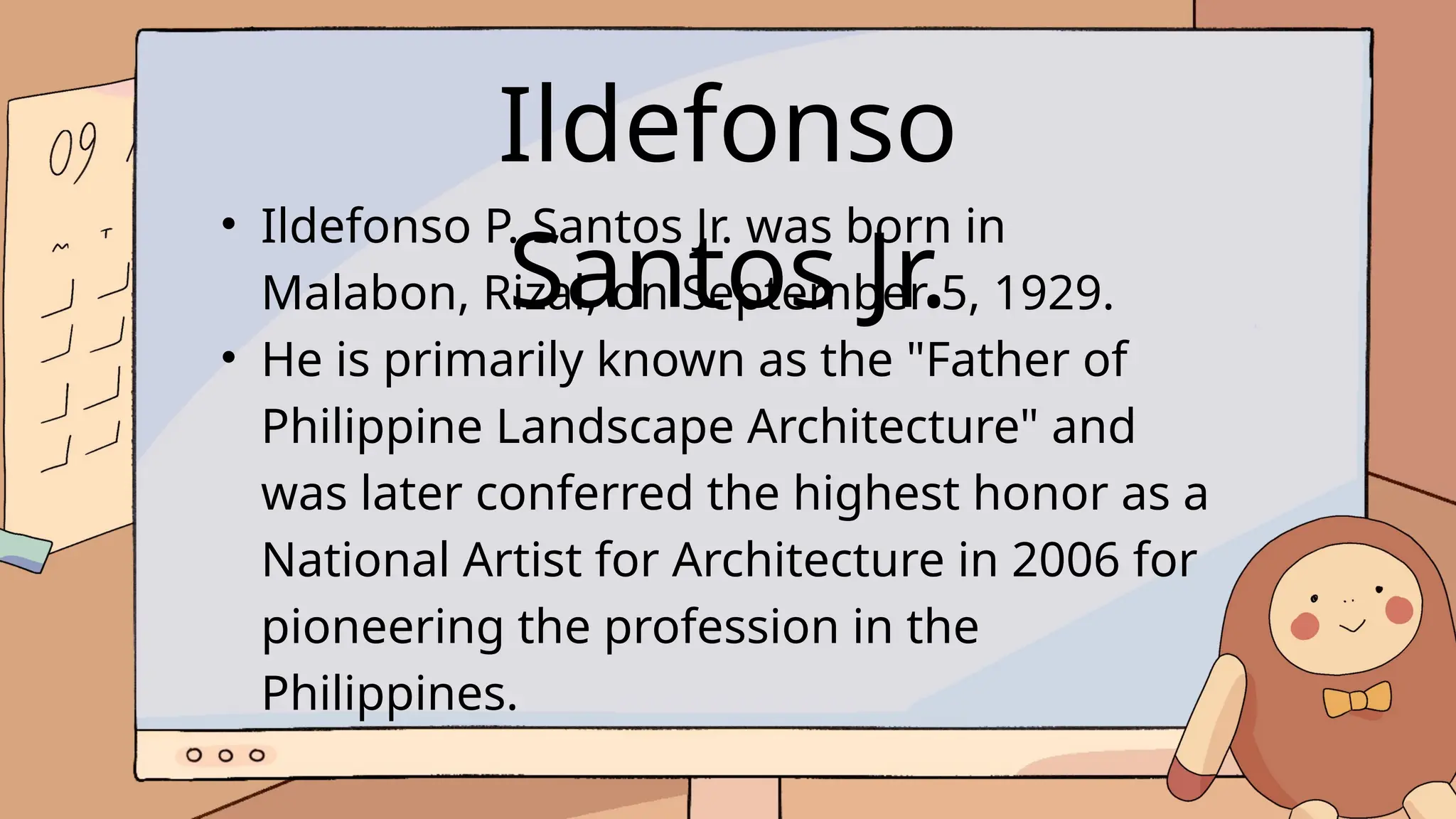 Ildefonso
Santos Jr.
• Ildefonso P. Santos Jr. was born in
Malabon, Rizal, on September 5, 1929.
• He is primarily known as the "Father of
Philippine Landscape Architecture" and
was later conferred the highest honor as a
National Artist for Architecture in 2006 for
pioneering the profession in the
Philippines.
 