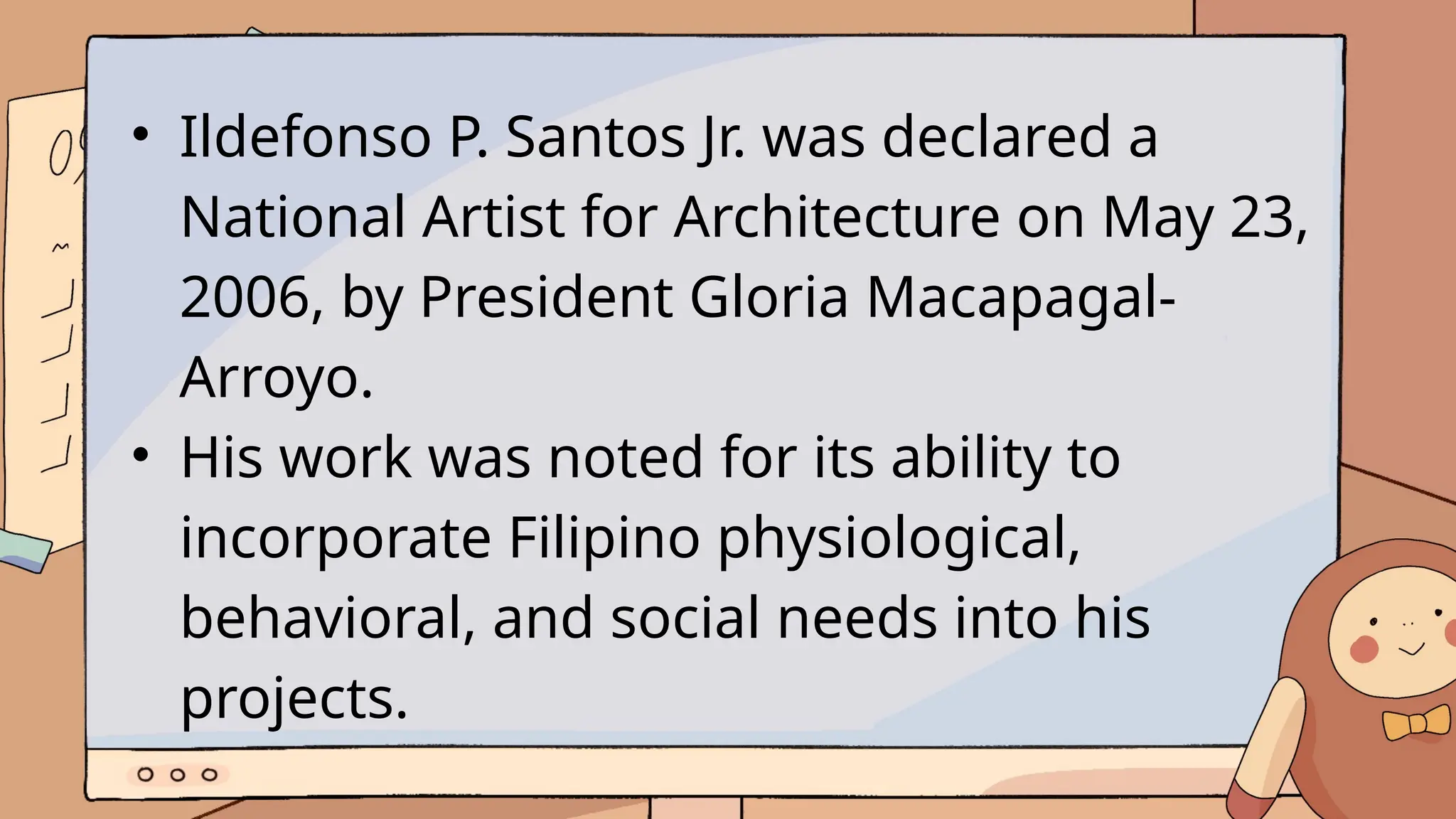 • Ildefonso P. Santos Jr. was declared a
National Artist for Architecture on May 23,
2006, by President Gloria Macapagal-
Arroyo.
• His work was noted for its ability to
incorporate Filipino physiological,
behavioral, and social needs into his
projects.
 