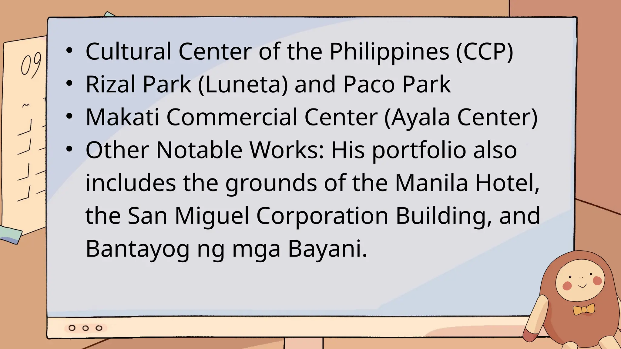 • Cultural Center of the Philippines (CCP)
• Rizal Park (Luneta) and Paco Park
• Makati Commercial Center (Ayala Center)
• Other Notable Works: His portfolio also
includes the grounds of the Manila Hotel,
the San Miguel Corporation Building, and
Bantayog ng mga Bayani.
 