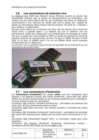 Architecture d'un poste de travail.doc
www.ofppt.info
Document Millésime Page
Architecture
d'un poste de
travail.doc
août 14
9 -
41
3.6. Les connecteurs de mémoire vive
La mémoire vive (RAM pour Random Access Memory) permet de stocker des
informations pendant tout le temps de fonctionnement de l'ordinateur, son
contenu est par contre détruit dès lors que l'ordinateur est éteint ou redémarré,
contrairement à une mémoire de masse telle que le disque dur, capable de
garder les informations même lorsqu'il est hors tension. On parle de « volatilité »
pour désigner ce phénomène.
Pourquoi alors utiliser de la mémoire vive alors que les disques durs reviennent
moins chers à capacité égale ? La réponse est que la mémoire vive est
extrêmement rapide par comparaison aux périphériques de stockage de masse
tels que le disque dur. Elle possède en effet un temps de réponse de l'ordre de
quelques dizaines de nanosecondes (environ 70 pour la DRAM, 60 pour la RAM
EDO, et 10 pour la SDRAM voire 6 ns sur les SDRam DDR) contre quelques
millisecondes pour le disque dur.
La mémoire vive se présente sous la forme de barrettes qui se branchent sur les
connecteurs de la carte mère.
3.7. Les connecteurs d'extension
Les connecteurs d'extension (en anglais slots) sont des réceptacles dans
lesquels il est possible d'insérer des cartes d'extension, c'est-à-dire des cartes
offrant de nouvelles fonctionnalités ou de meilleures performances à l'ordinateur.
Il existe plusieurs sortes de connecteurs :
Connecteur ISA (Industry Standard Architecture) : permettant de connecter des
cartes ISA, les plus lentes fonctionnant en 16-bit
Connecteur VLB (Vesa Local Bus): Bus servant autrefois à connecter des cartes
graphiques
Connecteur PCI (Peripheral Component InterConnect) : permettant de connecter
des cartes PCI, beaucoup plus rapides que les cartes ISA et fonctionnant en 32-
bit
Connecteur AGP (Accelerated Graphic Port): un connecteur rapide pour carte
graphique.
Connecteur PCI Express (Peripheral Component InterConnect Exress) :
architecture de bus plus rapide que les bus AGP et PCI.
 