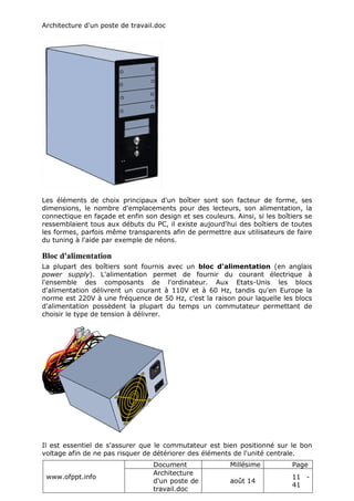 Architecture d'un poste de travail.doc
www.ofppt.info
Document Millésime Page
Architecture
d'un poste de
travail.doc
août 14
11 -
41
Les éléments de choix principaux d'un boîtier sont son facteur de forme, ses
dimensions, le nombre d'emplacements pour des lecteurs, son alimentation, la
connectique en façade et enfin son design et ses couleurs. Ainsi, si les boîtiers se
ressemblaient tous aux débuts du PC, il existe aujourd'hui des boîtiers de toutes
les formes, parfois même transparents afin de permettre aux utilisateurs de faire
du tuning à l'aide par exemple de néons.
Bloc d'alimentation
La plupart des boîtiers sont fournis avec un bloc d'alimentation (en anglais
power supply). L'alimentation permet de fournir du courant électrique à
l'ensemble des composants de l'ordinateur. Aux Etats-Unis les blocs
d'alimentation délivrent un courant à 110V et à 60 Hz, tandis qu'en Europe la
norme est 220V à une fréquence de 50 Hz, c'est la raison pour laquelle les blocs
d'alimentation possèdent la plupart du temps un commutateur permettant de
choisir le type de tension à délivrer.
Il est essentiel de s'assurer que le commutateur est bien positionné sur le bon
voltage afin de ne pas risquer de détériorer des éléments de l'unité centrale.
 