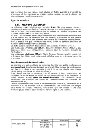 Architecture d'un poste de travail.doc
www.ofppt.info
Document Millésime Page
Architecture
d'un poste de
travail.doc
août 14
13 -
41
Les mémoires les plus rapides sont situées en faible quantité à proximité du
processeur et les mémoires de masse, moins rapides, servent à stocker les
informations de manière permanente.
Types de mémoires
3.11. Mémoire vive (RAM)
La mémoire vive, généralement appelée RAM (Random Access Memory,
traduisez mémoire à accès direct), est la mémoire principale du système, c'est-à-
dire qu'il s'agit d'un espace permettant de stocker de manière temporaire des
données lors de l'exécution d'un programme.
En effet, contrairement au stockage de données sur une mémoire de masse telle
que le disque dur, la mémoire vive est volatile, c'est-à-dire qu'elle permet
uniquement de stocker des données tant qu'elle est alimentée électriquement.
Ainsi, à chaque fois que l'ordinateur est éteint, toutes les données présentes en
mémoire sont irrémédiablement effacées.
On distingue généralement deux grandes catégories de mémoires vives :
Les mémoires dynamiques (DRAM, Dynamic Random Access Module), peu
coûteuses. Elles sont principalement utilisées pour la mémoire centrale de
l'ordinateur ;
Les mémoires statiques (SRAM, Static Random Access Module), rapides et
onéreuses. Les SRAM sont notamment utilisées pour les mémoires cache du
processeur ;
Fonctionnement de la mémoire vive
La mémoire vive est constituée de centaines de milliers de petits condensateurs
emmagasinant des charges. Lorsqu'il est chargé, l'état logique du condensateur
est égal à 1, dans le cas contraire il est à 0, ce qui signifie que chaque
condensateur représente un bit de la mémoire.
Etant donné que les condensateurs se déchargent, il faut constamment les
recharger (le terme exact est rafraîchir, en anglais refresh) à un intervalle de
temps régulier appelé cycle de rafraîchissement. Les mémoires DRAM
nécessitent par exemple des cycles de rafraîchissement est d'environ 15
nanosecondes (ns).
Chaque condensateur est couplé à un transistor (de type MOS) permettant de «
récupérer » ou de modifier l'état du condensateur. Ces transistors sont rangés
sous forme de tableau (matrice), c'est-à-dire que l'on accède à une case
mémoire (aussi appelée point mémoire) par une ligne et une colonne.
 