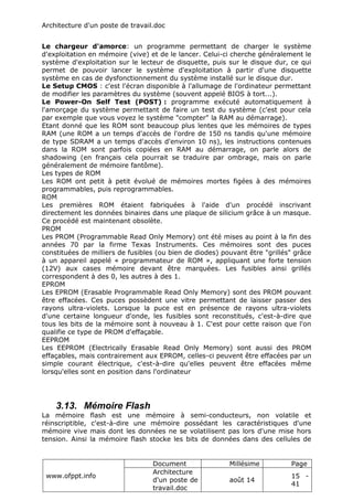 Architecture d'un poste de travail.doc
www.ofppt.info
Document Millésime Page
Architecture
d'un poste de
travail.doc
août 14
15 -
41
Le chargeur d'amorce: un programme permettant de charger le système
d'exploitation en mémoire (vive) et de le lancer. Celui-ci cherche généralement le
système d'exploitation sur le lecteur de disquette, puis sur le disque dur, ce qui
permet de pouvoir lancer le système d'exploitation à partir d'une disquette
système en cas de dysfonctionnement du système installé sur le disque dur.
Le Setup CMOS : c'est l'écran disponible à l'allumage de l'ordinateur permettant
de modifier les paramètres du système (souvent appelé BIOS à tort...).
Le Power-On Self Test (POST) : programme exécuté automatiquement à
l'amorçage du système permettant de faire un test du système (c'est pour cela
par exemple que vous voyez le système "compter" la RAM au démarrage).
Etant donné que les ROM sont beaucoup plus lentes que les mémoires de types
RAM (une ROM a un temps d'accès de l'ordre de 150 ns tandis qu'une mémoire
de type SDRAM a un temps d'accès d'environ 10 ns), les instructions contenues
dans la ROM sont parfois copiées en RAM au démarrage, on parle alors de
shadowing (en français cela pourrait se traduire par ombrage, mais on parle
généralement de mémoire fantôme).
Les types de ROM
Les ROM ont petit à petit évolué de mémoires mortes figées à des mémoires
programmables, puis reprogrammables.
ROM
Les premières ROM étaient fabriquées à l'aide d'un procédé inscrivant
directement les données binaires dans une plaque de silicium grâce à un masque.
Ce procédé est maintenant obsolète.
PROM
Les PROM (Programmable Read Only Memory) ont été mises au point à la fin des
années 70 par la firme Texas Instruments. Ces mémoires sont des puces
constituées de milliers de fusibles (ou bien de diodes) pouvant être "grillés" grâce
à un appareil appelé « programmateur de ROM », appliquant une forte tension
(12V) aux cases mémoire devant être marquées. Les fusibles ainsi grillés
correspondent à des 0, les autres à des 1.
EPROM
Les EPROM (Erasable Programmable Read Only Memory) sont des PROM pouvant
être effacées. Ces puces possèdent une vitre permettant de laisser passer des
rayons ultra-violets. Lorsque la puce est en présence de rayons ultra-violets
d'une certaine longueur d'onde, les fusibles sont reconstitués, c'est-à-dire que
tous les bits de la mémoire sont à nouveau à 1. C'est pour cette raison que l'on
qualifie ce type de PROM d'effaçable.
EEPROM
Les EEPROM (Electrically Erasable Read Only Memory) sont aussi des PROM
effaçables, mais contrairement aux EPROM, celles-ci peuvent être effacées par un
simple courant électrique, c'est-à-dire qu'elles peuvent être effacées même
lorsqu'elles sont en position dans l'ordinateur
3.13. Mémoire Flash
La mémoire flash est une mémoire à semi-conducteurs, non volatile et
réinscriptible, c'est-à-dire une mémoire possédant les caractéristiques d'une
mémoire vive mais dont les données ne se volatilisent pas lors d'une mise hors
tension. Ainsi la mémoire flash stocke les bits de données dans des cellules de
 