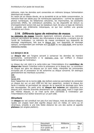 Architecture d'un poste de travail.doc
www.ofppt.info
Document Millésime Page
Architecture
d'un poste de
travail.doc
août 14
16 -
41
mémoire, mais les données sont conservées en mémoire lorsque l'alimentation
électrique est coupée.
En raison de sa vitesse élevée, de sa durabilité et de sa faible consommation, la
mémoire flash est idéale pour de nombreuses applications - comme les appareils
photos numériques, les téléphones cellulaires, les imprimantes, les assistants
personnels (PDA), les ordinateurs portables, ou les dispositifs de lecture ou
d'enregistrement sonore tels que les baladeurs mp3. De plus ce type de mémoire
ne possède pas d'éléments mécaniques, ce qui leur confère une grande
résistance aux chocs.
3.14. Différents types de mémoires de masse.
La mémoire de masse (appelée également mémoire physique ou mémoire
externe) permettant de stocker des informations à long terme, y compris lors de
l'arrêt de l'ordinateur. La mémoire de masse correspond aux dispositifs de
stockage magnétiques, tels que le disque dur, aux dispositifs de stockage
optique, correspondant par exemple aux CD-ROM ou aux DVD-ROM, ainsi qu'aux
mémoires mortes.
LE DISQUE DUR
Le disque dur est l'organe servant à conserver les données de manière
permanente, contrairement à la mémoire vive, qui s'efface à chaque
redémarrage de l'ordinateur.
Le disque dur est relié à la carte-mère par l'intermédiaire d'un contrôleur de
disque dur faisant l'interface entre le processeur et le disque dur. Le contrôleur
de disque dur gère les disques qui lui sont reliés, interprête les commandes
envoyées par le processeur et les achemine au disque concerné. On distingue
généralement les interfaces suivantes :
IDE
SCSI
Serial ATA
Avec l'apparition de la norme USB, des boîtiers externes permettant de connecter
un disque dur sur un port USB ont fait leur apparition, rendant le disque dur
facile à installer et permettant de rajouter de la capacité de stockage pour faire
des sauvegardes. On parle ainsi de disque dur externe par opposition aux
disques durs internes branchés directement sur la carte mère, mais il s'agit bien
des mêmes disques, si ce n'est qu'ils sont connectés à l'ordinateur par
l'intermédiaire d'un boîtier branché sur un port USB.
Structure
Un disque dur est constitué non pas d'un seul disque, mais de plusieurs disques
rigides (en anglais hard disk signifie disque dur) en métal, en verre ou en
céramique, empilés à une très faible distance les uns des autres et appelés
plateaux (en anglais platters).
 