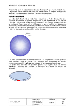 Architecture d'un poste de travail.doc
www.ofppt.info
Document Millésime Page
Architecture
d'un poste de
travail.doc
août 14
18 -
41
l'étanchéité, et la mention "Warranty void if removed" qui signifie littéralement
"la garantie expire si retiré" car seuls les constructeurs de disques durs peuvent
les ouvrir (dans des salles blanches, exemptes de particules).
Fonctionnement
Les têtes de lecture/écriture sont dites « inductives », c'est-à-dire qu'elles sont
capables de générer un champ magnétique. C'est notamment le cas lors de
l'écriture : les têtes, en créant des champs positifs ou négatifs, viennent polariser
la surface du disque en une très petite zone, ce qui se traduira lors du passage
en lecture par des changements de polarité induisant un courant dans la tête de
lecture, qui sera ensuite transformé par un convertisseur analogique numérique
(CAN) en 0 et en 1 compréhensibles par l'ordinateur.
Les têtes commencent à inscrire des données à la périphérie du disque (piste 0),
puis avancent vers le centre. Les données sont organisées en cercles
concentriques appelés « pistes », créées par le formatage de bas niveau.
Les pistes sont séparées en quartiers (entre deux rayons) que l'on appelle
secteurs, contenant les données (au minimum 512 octets par secteur en
général).
 
