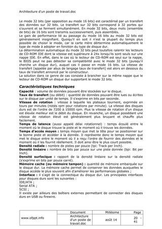 Architecture d'un poste de travail.doc
www.ofppt.info
Document Millésime Page
Architecture
d'un poste de
travail.doc
août 14
20 -
41
Le mode 32 bits (par opposition au mode 16 bits) est caractérisé par un transfert
des données sur 32 bits. Le transfert sur 32 bits correspond à 32 portes qui
s'ouvrent et se ferment simultanément. En mode 32 bits, deux mots (ensemble
de bits) de 16 bits sont transmis successivement, puis assemblés.
Le gain de performance lié au passage du mode 16 bits au mode 32 bits est
généralement insignifiant. Quoiqu'il en soit il n'est la plupart du temps plus
possible de choisir le mode, car la carte mère dértermine automatiquement le
type de mode à adopter en fonction du type de disque dur.
La détermination automatique du mode 32 bits peut toutefois ralentir les lecteurs
de CD-ROM IDE dont la vitesse est supérieure à 24x lorsqu'ils sont seuls sur une
nappe IDE. En effet, dans le cas où le lecteur de CD-ROM est seul sur la nappe,
le BIOS peut ne pas détecter sa compatibilité avec le mode 32 bits (puisqu'il
cherche un disque dur), auquel cas il passe en mode 16 bits. La vitesse de
transfert (appelée par abus de langage taux de transfert) est alors en dessous du
taux de transfert annoncé par le constructeur.
La solution dans ce genre de cas consiste à brancher sur la même nappe que le
lecteur de CD-ROM un disque dur supportant le mode 32 bits.
Caractéristiques techniques
Capacité : volume de données pouvant être stockées sur le disque.
Taux de transfert (ou débit) : quantité de données pouvant être lues ou écrites
sur le disque par unité de temps. Il s'exprime en bits par seconde.
Vitesse de rotation : vitesse à laquelle les plateaux tournent, exprimée en
tours par minutes (notés rpm pour rotations par minute). La vitesse des disques
durs est de l'ordre de 7200 à 15000 rpm. Plus la vitesse de rotation d'un disque
est élevée meilleur est le débit du disque. En revanche, un disque possédant une
vitesse de rotation élevé est généralement plus bruyant et chauffe plus
facilement.
Temps de latence (aussi appelé délai rotationnel) : temps écoulé entre le
moment où le disque trouve la piste et le moment où il trouve les données.
Temps d'accès moyen : temps moyen que met la tête pour se positionner sur
la bonne piste et accéder à la donnée. Il représente donc le temps moyen que
met le disque entre le moment où il a reçu l'ordre de fournir des données et le
moment où il les fournit réellement. Il doit ainsi être le plus court possible.
Densité radiale : nombre de pistes par pouce (tpi: Track per Inch).
Densité linéaire : nombre de bits par pouce sur une piste donnée (bpi: Bit per
Inch).
Densité surfacique : rapport de la densité linéaire sur la densité radiale
(s'exprime en bits par pouce carré).
Mémoire cache (ou mémoire tampon) : quantité de mémoire embarquée sur
le disque dur. La mémoire cache permet de conserver les données auxquelles le
disque accède le plus souvent afin d'améliorer les performances globales ;
Interface : il s'agit de la connectique du disque dur. Les principales interfaces
pour disques durs sont les suivantes :
IDE/ATA ;
Serial ATA ;
SCSI ;
Il existe par ailleurs des boîtiers externes permettant de connecter des disques
durs en USB ou firewire.
 