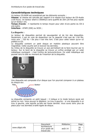 Architecture d'un poste de travail.doc
www.ofppt.info
Document Millésime Page
Architecture
d'un poste de
travail.doc
août 14
26 -
41
Caractéristiques techniques
Un lecteur CD-ROM est caractérisé par les éléments suivants :
Vitesse: la vitesse est calculée par rapport à la vitesse d'un lecteur de CD-Audio
(150 Ko/s). Un lecteur allant à 3000Ko/s sera qualifié de 20X (20 fois plus rapide
qu'un lecteur 1X).
Temps d'accès : il représente le temps moyen pour aller d'une partie du CD à
une autre.
Interface : ATAPI (IDE) ou SCSI ;
La disquette :
Le lecteur de disquettes permet de sauvegarder et de lire des disquettes.
Seulement, il est en voie de disparition car la capacité n'est que de 1.44 Mo,
voire pire : 720 Ko ! De plus il est très lent. C'est pour cette raison qu'on lui
préfère le CD.
La disquette contient un petit disque en matière plastique pouvant être
magnétisé. Cette couche sert à recevoir les données.
Au milieu de la disquette se trouve un axe permettant de la faire tourner par le
lecteur. Sur le bord de la disquette se trouve un orifice protégé par un volet
métallique coulissant : c'est l'orifice de lecture/écriture. Ce volet métallique est
poussé vers le côté au moment de l'insertion de la disquette.
Une disquette est composée d'un disque que l'on pourrait comparer à un plateau
du disque dur.
La disquette comporte un petit taquet : il indique si le mode lecture seule est
activé ou non. Vous pouvez le déplacer. Le trou à gauche : si une disquette à un
trou à gauche, cela signifie qu'elle est haute densité. Vous aurez donc plus de
place pour vos données à taille égale de disque.
 