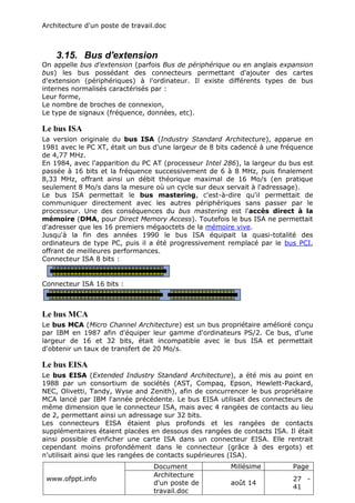 Architecture d'un poste de travail.doc
www.ofppt.info
Document Millésime Page
Architecture
d'un poste de
travail.doc
août 14
27 -
41
3.15. Bus d'extension
On appelle bus d'extension (parfois Bus de périphérique ou en anglais expansion
bus) les bus possédant des connecteurs permettant d'ajouter des cartes
d'extension (périphériques) à l'ordinateur. Il existe différents types de bus
internes normalisés caractérisés par :
Leur forme,
Le nombre de broches de connexion,
Le type de signaux (fréquence, données, etc).
Le bus ISA
La version originale du bus ISA (Industry Standard Architecture), apparue en
1981 avec le PC XT, était un bus d'une largeur de 8 bits cadencé à une fréquence
de 4,77 MHz.
En 1984, avec l'apparition du PC AT (processeur Intel 286), la largeur du bus est
passée à 16 bits et la fréquence successivement de 6 à 8 MHz, puis finalement
8,33 MHz, offrant ainsi un débit théorique maximal de 16 Mo/s (en pratique
seulement 8 Mo/s dans la mesure où un cycle sur deux servait à l'adressage).
Le bus ISA permettait le bus mastering, c'est-à-dire qu'il permettait de
communiquer directement avec les autres périphériques sans passer par le
processeur. Une des conséquences du bus mastering est l'accès direct à la
mémoire (DMA, pour Direct Memory Access). Toutefois le bus ISA ne permettait
d'adresser que les 16 premiers mégaoctets de la mémoire vive.
Jusqu'à la fin des années 1990 le bus ISA équipait la quasi-totalité des
ordinateurs de type PC, puis il a été progressivement remplacé par le bus PCI,
offrant de meilleures performances.
Connecteur ISA 8 bits :
Connecteur ISA 16 bits :
Le bus MCA
Le bus MCA (Micro Channel Architecture) est un bus propriétaire amélioré conçu
par IBM en 1987 afin d'équiper leur gamme d'ordinateurs PS/2. Ce bus, d'une
largeur de 16 et 32 bits, était incompatible avec le bus ISA et permettait
d'obtenir un taux de transfert de 20 Mo/s.
Le bus EISA
Le bus EISA (Extended Industry Standard Architecture), a été mis au point en
1988 par un consortium de sociétés (AST, Compaq, Epson, Hewlett-Packard,
NEC, Olivetti, Tandy, Wyse and Zenith), afin de concurrencer le bus propriétaire
MCA lancé par IBM l'année précédente. Le bus EISA utilisait des connecteurs de
même dimension que le connecteur ISA, mais avec 4 rangées de contacts au lieu
de 2, permettant ainsi un adressage sur 32 bits.
Les connecteurs EISA étaient plus profonds et les rangées de contacts
supplémentaires étaient placées en dessous des rangées de contacts ISA. Il était
ainsi possible d'enficher une carte ISA dans un connecteur EISA. Elle rentrait
cependant moins profondément dans le connecteur (grâce à des ergots) et
n'utilisait ainsi que les rangées de contacts supérieures (ISA).
 