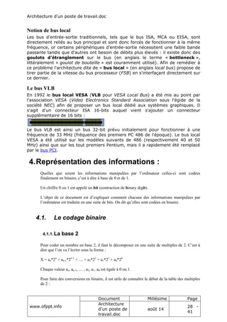 Architecture d'un poste de travail.doc
www.ofppt.info
Document Millésime Page
Architecture
d'un poste de
travail.doc
août 14
28 -
41
Notion de bus local
Les bus d'entrée-sortie traditionnels, tels que le bus ISA, MCA ou EISA, sont
directement reliés au bus principal et sont donc forcés de fonctionner à la même
fréquence, or certains périphériques d'entrée-sortie nécessitent une faible bande
passante tandis que d'autres ont besoin de débits plus élevés : il existe donc des
goulots d'étranglement sur le bus (en anglais le terme « bottleneck »,
littéralement « goulot de bouteille » est couramment utilisé). Afin de remédier à
ce problème l'architecture dite de « bus local » (en anglais local bus) propose de
tirer partie de la vitesse du bus processeur (FSB) en s'interfaçant directement sur
ce dernier.
Le bus VLB
En 1992 le bus local VESA (VLB pour VESA Local Bus) a été mis au point par
l'association VESA (Video Electronics Standard Association sous l'égide de la
société NEC) afin de proposer un bus local dédié aux systèmes graphiques. Il
s'agit d'un connecteur ISA 16-bits auquel vient s'ajouter un connecteur
supplémentaire de 16 bits :
Le bus VLB est ainsi un bus 32-bit prévu initialement pour fonctionner à une
fréquence de 33 MHz (fréquence des premiers PC 486 de l'époque). Le bus local
VESA a été utilisé sur les modèles suivants de 486 (respectivement 40 et 50
MHz) ainsi que sur les tout premiers Pentium, mais il a rapidement été remplacé
par le bus PCI.
4.Représentation des informations :
Quelles que soient les informations manipulées par l’ordinateur celles-ci sont codées
finalement en binaire, c’est à dire à base de 0 et de 1.
Un chiffre 0 ou 1 est appelé un bit (contraction de binary digit).
L’objet de ce document est d’expliquer comment chacune des informations manipulées par
l’ordinateur est traduite en une suite de bits. On dit qu’elles sont codées en binaire.
4.1. Le codage binaire
4.1.1.La base 2
Pour coder un nombre en base 2, il faut le décomposer en une suite de multiples de 2. C’est à
dire que l’on va l’écrire sous la forme :
X = an*2n
+ an-1*2n-1
+ .... + a2*22
+ a1*21
+ a0*20
Chaque valeur an, an-1, … , a2, a1, a0 est égale à 0 ou 1.
Pour faire des conversions en binaire, il est utile de connaître le début de la table des multiples
de 2 :
 
