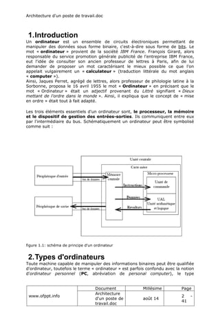Architecture d'un poste de travail.doc
www.ofppt.info
Document Millésime Page
Architecture
d'un poste de
travail.doc
août 14
2 -
41
1.Introduction
Un ordinateur est un ensemble de circuits électroniques permettant de
manipuler des données sous forme binaire, c'est-à-dire sous forme de bits. Le
mot « ordinateur » provient de la société IBM France. François Girard, alors
responsable du service promotion générale publicité de l'entreprise IBM France,
eut l'idée de consulter son ancien professeur de lettres à Paris, afin de lui
demander de proposer un mot caractérisant le mieux possible ce que l'on
appelait vulgairement un « calculateur » (traduction littérale du mot anglais
« computer »).
Ainsi, Jaques Perret, agrégé de lettres, alors professeur de philologie latine à la
Sorbonne, proposa le 16 avril 1955 le mot « Ordinateur » en précisant que le
mot « Ordinateur » était un adjectif provenant du Littré signifiant « Dieux
mettant de l'ordre dans le monde ». Ainsi, il expliqua que le concept de « mise
en ordre » était tout à fait adapté.
Les trois éléments essentiels d'un ordinateur sont, le processeur, la mémoire
et le dispositif de gestion des entrées-sorties. Ils communiquent entre eux
par l'intermédiaire du bus. Schématiquement un ordinateur peut être symbolisé
comme suit :
figure 1.1: schéma de principe d'un ordinateur
2.Types d'ordinateurs
Toute machine capable de manipuler des informations binaires peut être qualifiée
d'ordinateur, toutefois le terme « ordinateur » est parfois confondu avec la notion
d'ordinateur personnel (PC, abréviation de personal computer), le type
 