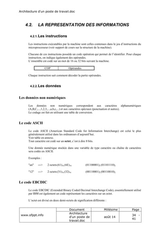 Architecture d'un poste de travail.doc
www.ofppt.info
Document Millésime Page
Architecture
d'un poste de
travail.doc
août 14
34 -
41
4.2. LA REPRESENTATION DES INFORMATIONS
4.2.1.Les instructions
Les instructions exécutables par la machine sont celles contenues dans le jeu d’instructions du
microprocesseur (voir support de cours sur la structure de la machine).
Chacune de ces instructions possède un code opération qui permet de l’identifier. Pour chaque
instruction, on indique également des opérandes.
L’ensemble est codé sur un mot de 16 ou 32 bits suivant la machine.
COP Opérandes
Chaque instruction sait comment décoder la partie opérandes.
4.2.2.Les données
Les données non numériques
Les données non numériques correspondent aux caractères alphanumériques
(A,B,C,...,1,2,3,...,a,b,c,...) et aux caractères spéciaux (ponctuation et autres).
Le codage est fait en utilisant une table de conversion.
Le code ASCII
Le code ASCII (American Standard Code for Information Interchange) est celui le plus
généralement utilisé dans les ordinateurs d’aujourd’hui.
Voir table en annexe.
Tout caractère est codé sur un octet, c’est à dire 8 bits.
Une donnée numérique stockée dans une variable de type caractère ou chaîne de caractères
sera codée en ASCII.
Exemples :
"an" ---> 2 octets(61)16 (6E)16 (01100001)2 (01101110)2
"12" ---> 2 octets(31)16 (32)16 (00110001)2 (00110010)2
Le code EBCDIC
Le code EBCDIC (Extended Binary Coded Decimal Interchange Code), essentiellement utilisé
par IBM est également un code représentant les caractères sur un octet.
L’octet est divisé en deux demi-octets de signification différente :
 