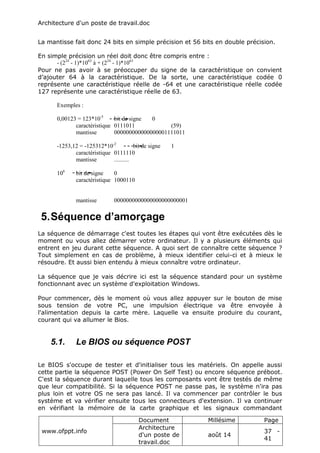 Architecture d'un poste de travail.doc
www.ofppt.info
Document Millésime Page
Architecture
d'un poste de
travail.doc
août 14
37 -
41
La mantisse fait donc 24 bits en simple précision et 56 bits en double précision.
En simple précision un réel doit donc être compris entre :
- (224
- 1)*1063
à + (224
- 1)*1063
Pour ne pas avoir à se préoccuper du signe de la caractéristique on convient
d’ajouter 64 à la caractéristique. De la sorte, une caractéristique codée 0
représente une caractéristique réelle de -64 et une caractéristique réelle codée
127 représente une caractéristique réelle de 63.
Exemples :
0,00123 = 123*10-5
bit de signe 0
caractéristique 0111011 (59)
mantisse 000000000000000001111011
-1253,12 = -125312*10-2
bit de signe 1
caractéristique 0111110
mantisse ..........
106
bit de signe 0
caractéristique 1000110
mantisse 0000000000000000000000001
5.Séquence d’amorçage
La séquence de démarrage c'est toutes les étapes qui vont être exécutées dès le
moment ou vous allez démarrer votre ordinateur. Il y a plusieurs éléments qui
entrent en jeu durant cette séquence. A quoi sert de connaître cette séquence ?
Tout simplement en cas de problème, à mieux identifier celui-ci et à mieux le
résoudre. Et aussi bien entendu à mieux connaître votre ordinateur.
La séquence que je vais décrire ici est la séquence standard pour un système
fonctionnant avec un système d'exploitation Windows.
Pour commencer, dès le moment où vous allez appuyer sur le bouton de mise
sous tension de votre PC, une impulsion électrique va être envoyée à
l'alimentation depuis la carte mère. Laquelle va ensuite produire du courant,
courant qui va allumer le Bios.
5.1. Le BIOS ou séquence POST
Le BIOS s'occupe de tester et d'initialiser tous les matériels. On appelle aussi
cette partie la séquence POST (Power On Self Test) ou encore séquence préboot.
C'est la séquence durant laquelle tous les composants vont être testés de même
que leur compatibilité. Si la séquence POST ne passe pas, le système n'ira pas
plus loin et votre OS ne sera pas lancé. Il va commencer par contrôler le bus
système et va vérifier ensuite tous les connecteurs d'extension. Il va continuer
en vérifiant la mémoire de la carte graphique et les signaux commandant
 
