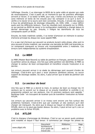 Architecture d'un poste de travail.doc
www.ofppt.info
Document Millésime Page
Architecture
d'un poste de
travail.doc
août 14
38 -
41
l'affichage. Ensuite, il va interroger le BIOS de la carte vidéo et ajouter son code
de reconnaissance. C'est à partir de ce moment-là que les premiers affichages
arrivent à l'écran. Il va tester la RAM, pour cela, il tente une écriture sur chaque
zone mémoire et tente de lire ensuite pour les comparer à ce qu'il a écrit. Il
vérifie si le clavier et la souris sont bien connectés. Ensuite, il envoie des signaux
à tous les périphériques de stockage (disquette, cd, HDD, USB, …) pour définir
quels sont les différents lecteurs. Tous les résultats sont comparés sur le CMOS,
ce qui permet au BIOS de savoir si la configuration matérielle a changé depuis le
dernier démarrage ou pas. Ensuite, il intègre les identifiants de tous les
composants ayant un BIOS.
Ensuite, les tests matériels validés, il va tenter d'amorcer en mémoire le secteur
d'amorce principal du disque dur aussi appelé MBR.
Il y a pas mal d'erreurs qui peuvent se produire durant cette phase, elles sont le
plus souvent d'ordre matériel, par exemple une barrette de RAM mal branchée ou
un composant manquant ou encore une incompatibilité entre 2 matériels. Ces
erreurs sont indépendantes du système d'exploitation.
5.2. Le MBR
Le MBR (Master Boot Record) ou table de partition en français, permet de trouver
la partition active du disque. Une fois que cette partition est identifiée, le MBR va
charger le secteur de boot correspondant et transférer ensuite l'exécution à ce
dernier.
Les erreurs pouvant arriver à ce stade du démarrage sont souvent d'ordre de
stockage. C'est-à-dire qu'il peut y avoir plusieurs partitions actives, ou aucun
support de stockage valable. Ou alors, il peut arriver que la table de partition soit
altérée.
5.3. Le secteur de boot
Une fois que le MBR lui a donné la main, le secteur de boot va charger les 15
secteurs qui le suivent sur le disque et va ensuite transférer le contrôle à un
programme présent sur ces secteurs. Ces 15 premiers secteurs sont appelés "
Boostrap Code " et s'occupent de localiser puis de transférer l'exécution au fichier
NTLDR.
Les erreurs qui peuvent arriver à ce niveau sont encore une fois surtout des
problèmes hardware. C'est-à-dire que par exemple un des secteurs qu'il doit
charger est manquant. Ou alors que le disque sur lequel on démarre n'a pas de
NTLDR, donc on ne peut pas booter dessus. Ou alors, il peut arriver qu'il y aie un
problème avec le fichier NTLDR.
5.4. NTLDR
C'est le chargeur d'amorçage de Windows. C'est lui qui va savoir quels windows
sont installés et lequel il faut lancer. Il commence par charger les pilotes du
 