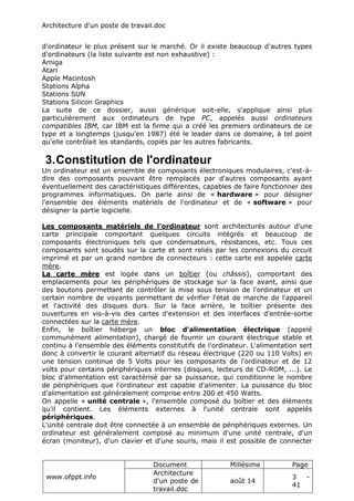 Architecture d'un poste de travail.doc
www.ofppt.info
Document Millésime Page
Architecture
d'un poste de
travail.doc
août 14
3 -
41
d'ordinateur le plus présent sur le marché. Or il existe beaucoup d'autres types
d'ordinateurs (la liste suivante est non exhaustive) :
Amiga
Atari
Apple Macintosh
Stations Alpha
Stations SUN
Stations Silicon Graphics
La suite de ce dossier, aussi générique soit-elle, s'applique ainsi plus
particulièrement aux ordinateurs de type PC, appelés aussi ordinateurs
compatibles IBM, car IBM est la firme qui a créé les premiers ordinateurs de ce
type et a longtemps (jusqu'en 1987) été le leader dans ce domaine, à tel point
qu'elle contrôlait les standards, copiés par les autres fabricants.
3.Constitution de l'ordinateur
Un ordinateur est un ensemble de composants électroniques modulaires, c'est-à-
dire des composants pouvant être remplacés par d'autres composants ayant
éventuellement des caractéristiques différentes, capables de faire fonctionner des
programmes informatiques. On parle ainsi de « hardware » pour désigner
l'ensemble des éléments matériels de l'ordinateur et de « software » pour
désigner la partie logicielle.
Les composants matériels de l'ordinateur sont architecturés autour d'une
carte principale comportant quelques circuits intégrés et beaucoup de
composants électroniques tels que condensateurs, résistances, etc. Tous ces
composants sont soudés sur la carte et sont reliés par les connexions du circuit
imprimé et par un grand nombre de connecteurs : cette carte est appelée carte
mère.
La carte mère est logée dans un boîtier (ou châssis), comportant des
emplacements pour les périphériques de stockage sur la face avant, ainsi que
des boutons permettant de contrôler la mise sous tension de l'ordinateur et un
certain nombre de voyants permettant de vérifier l'état de marche de l'appareil
et l'activité des disques durs. Sur la face arrière, le boîtier présente des
ouvertures en vis-à-vis des cartes d'extension et des interfaces d'entrée-sortie
connectées sur la carte mère.
Enfin, le boîtier héberge un bloc d'alimentation électrique (appelé
communément alimentation), chargé de fournir un courant électrique stable et
continu à l'ensemble des éléments constitutifs de l'ordinateur. L'alimentation sert
donc à convertir le courant alternatif du réseau électrique (220 ou 110 Volts) en
une tension continue de 5 Volts pour les composants de l'ordinateur et de 12
volts pour certains périphériques internes (disques, lecteurs de CD-ROM, ...). Le
bloc d'alimentation est caractérisé par sa puissance, qui conditionne le nombre
de périphériques que l'ordinateur est capable d'alimenter. La puissance du bloc
d'alimentation est généralement comprise entre 200 et 450 Watts.
On appelle « unité centrale », l'ensemble composé du boîtier et des éléments
qu'il contient. Les éléments externes à l'unité centrale sont appelés
périphériques.
L'unité centrale doit être connectée à un ensemble de périphériques externes. Un
ordinateur est généralement composé au minimum d'une unité centrale, d'un
écran (moniteur), d'un clavier et d'une souris, mais il est possible de connecter
 