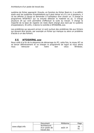 Architecture d'un poste de travail.doc
www.ofppt.info
Document Millésime Page
Architecture
d'un poste de
travail.doc
août 14
39 -
41
système de fichier approprié. Ensuite, en fonction du fichier Boot.ini, il va définir
quels sont les systèmes d'exploitations qu'il peut lancer et s'il y en a plusieurs, il
va les afficher à l'écran et demander à l'utilisateur d'en choisir un. Il charge le
programme NTDETECT qui va ensuite détecter le matériel du pc. Il charge
plusieurs dll qui vont permettre d'effectuer la suite du travail. Il charge la
majorité de la base de registre (le reste étant chargé plus tard par le système
d'exploitation). Et enfin, il donne le contrôle à NTOSKRNL.exe.
Les problèmes qui peuvent arriver ici sont surtout des problèmes liés aux fichiers
qui doivent être lancés, par exemple un fichier qui manque ou alors un problème
d'accès à un des fichiers.
5.5. NTOSKRNL.exe
Nous voilà à la fin de la séquence de démarrage du PC, cette fois, le noyau NT va
se lancer définitivement et va charger le programme de logon et nous allons
nous retrouver sur notre bon vieux Windows.
 