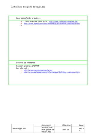 Architecture d'un poste de travail.doc
www.ofppt.info
Document Millésime Page
Architecture
d'un poste de
travail.doc
août 14
40 -
41
Pour approfondir le sujet….
 CONSULTER LE SITE WEB : http://www.commentcamarche.net
 http://www.alphaquark.com/Informatique/Definition_ordinateur.htm

Sources de référence
Support propre a L’OFPPT
Les site web :
 http://www.commentcamarche.net
 http://www.alphaquark.com/Informatique/Definition_ordinateur.htm
 
