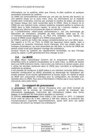 Architecture d'un poste de travail.doc
www.ofppt.info
Document Millésime Page
Architecture
d'un poste de
travail.doc
août 14
6 -
41
informations sur le système, telles que l'heure, la date système et quelques
paramètres essentiels du système.
Le CMOS est continuellement alimenté par une pile (au format pile bouton) ou
une batterie située sur la carte mère. Ainsi, les informations sur le matériel
installé dans l'ordinateur (comme par exemple le nombre de pistes, de secteurs
de chaque disque dur) sont conservées dans le CMOS. Dans la mesure où le
CMOS est une mémoire lente, certains systèmes recopient parfois le contenu du
CMOS dans la RAM (mémoire rapide), le terme de « memory shadow » est
employé pour décrire ce processus de copie en mémoire vive.
Le « complémentary metal-oxyde semiconductor », est une technologie de
fabrication de transistors, précédée de bien d'autres, telles que la TTL
(« Transistor-transistor-logique »), la TTLS (TTL Schottky) (plus rapide), ou
encore le NMOS (canal négatif) et le PMOS (canal positif).
Le CMOS a permis de mettre des canaux complémentaires sur une même puce.
Par rapport à la TTL ou TTLS, le CMOS est beaucoup moins rapide, mais a
consomme en revanche infiniment moins d'énergie, d'où son emploi dans les
horloges d'ordinateurs, qui sont alimentées par des piles. Le terme de CMOS est
parfois utilisé à tort pour désigner l'horloge des ordinateurs.
Lorsque l'heure du système est régulièrement réinitialisée, ou que l'horloge
prend du retard, il suffit généralement d'en changer la pile !
3.4. Le BIOS
Le BIOS (Basic Input/Output System) est le programme basique servant
d'interface entre le système d'exploitation et la carte mère. Le BIOS est stocké
dans une ROM (mémoire morte, c'est-à-dire une mémoire en lecture seule), ainsi
il utilise les données contenues dans le CMOS pour connaître la configuration
matérielle du système.
Il est possible de configurer le BIOS grâce à une interface (nommée BIOS setup,
traduisez configuration du BIOS) accessible au démarrage de l'ordinateur par
simple pression d'une touche (généralement la touche Suppr. En réalité le setup
du BIOS sert uniquement d'interface pour la configuration, les données sont
stockées dans le CMOS. Pour plus d'informations n'hésitez pas à vous reporter au
manuel de votre carte mère).
3.5. Le support de processeur
Le processeur (CPU, pour Central Processing Unit, soit Unité Centrale de
Traitement) est le cerveau de l'ordinateur. Il permet de manipuler des
informations numériques, c'est-à-dire des informations codées sous forme
binaire, et d'exécuter les instructions stockées en mémoire.
Le premier microprocesseur (Intel 4004) a été inventé en 1971. Il s'agissait
d'une unité de calcul de 4 bits, cadencé à 108 kHz. Depuis, la puissance des
microprocesseurs augmente exponentiellement. Quels sont donc ces petits
morceaux de silicium qui dirigent nos ordinateurs?
 