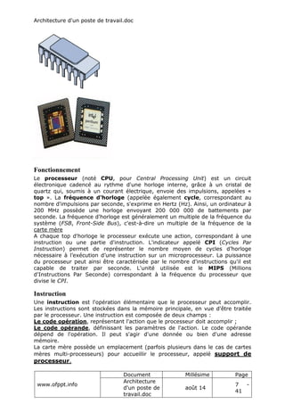 Architecture d'un poste de travail.doc
www.ofppt.info
Document Millésime Page
Architecture
d'un poste de
travail.doc
août 14
7 -
41
Fonctionnement
Le processeur (noté CPU, pour Central Processing Unit) est un circuit
électronique cadencé au rythme d'une horloge interne, grâce à un cristal de
quartz qui, soumis à un courant électrique, envoie des impulsions, appelées «
top ». La fréquence d'horloge (appelée également cycle, correspondant au
nombre d'impulsions par seconde, s'exprime en Hertz (Hz). Ainsi, un ordinateur à
200 MHz possède une horloge envoyant 200 000 000 de battements par
seconde. La fréquence d'horloge est généralement un multiple de la fréquence du
système (FSB, Front-Side Bus), c'est-à-dire un multiple de la fréquence de la
carte mère
A chaque top d'horloge le processeur exécute une action, correspondant à une
instruction ou une partie d'instruction. L'indicateur appelé CPI (Cycles Par
Instruction) permet de représenter le nombre moyen de cycles d’horloge
nécessaire à l’exécution d’une instruction sur un microprocesseur. La puissance
du processeur peut ainsi être caractérisée par le nombre d'instructions qu'il est
capable de traiter par seconde. L'unité utilisée est le MIPS (Millions
d'Instructions Par Seconde) correspondant à la fréquence du processeur que
divise le CPI.
Instruction
Une instruction est l'opération élémentaire que le processeur peut accomplir.
Les instructions sont stockées dans la mémoire principale, en vue d'être traitée
par le processeur. Une instruction est composée de deux champs :
Le code opération, représentant l'action que le processeur doit accomplir ;
Le code opérande, définissant les paramètres de l'action. Le code opérande
dépend de l'opération. Il peut s'agir d'une donnée ou bien d'une adresse
mémoire.
La carte mère possède un emplacement (parfois plusieurs dans le cas de cartes
mères multi-processeurs) pour accueillir le processeur, appelé support de
processeur.
 